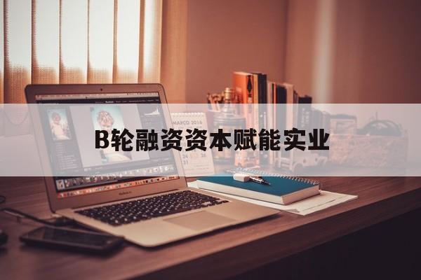 铜陵市B轮融资资本赋能实业(b轮融资公司值得工作吗)
